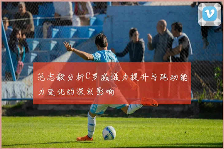 范志毅分析C罗威慑力提升与跑动能力变化的深刻影响