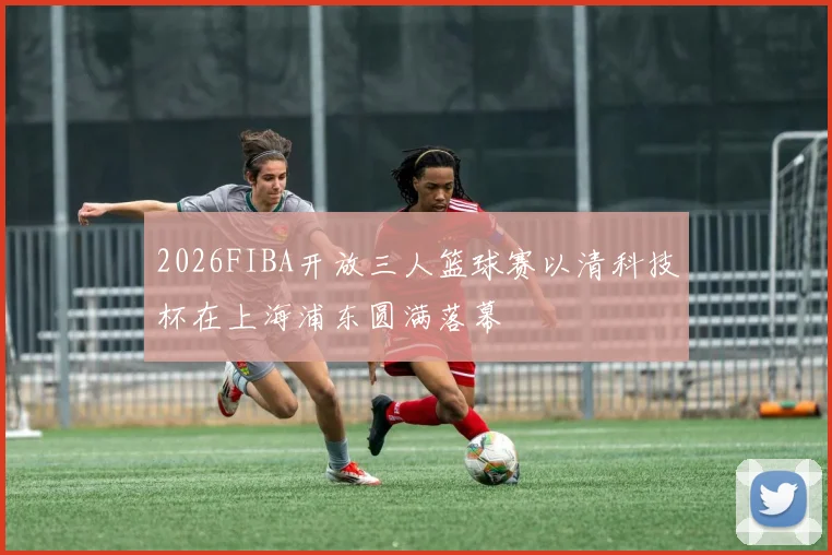 2026FIBA开放三人篮球赛以清科技杯在上海浦东圆满落幕