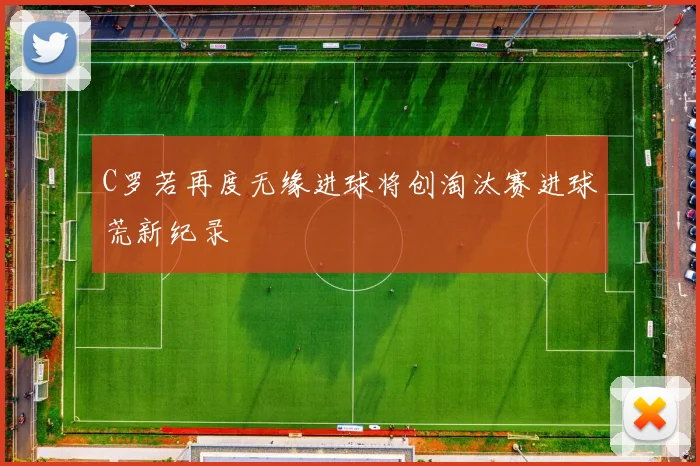 C罗若再度无缘进球将创淘汰赛进球荒新纪录