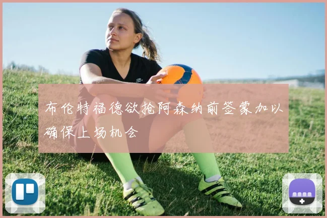 布伦特福德欲抢阿森纳前签蒙加以确保上场机会
