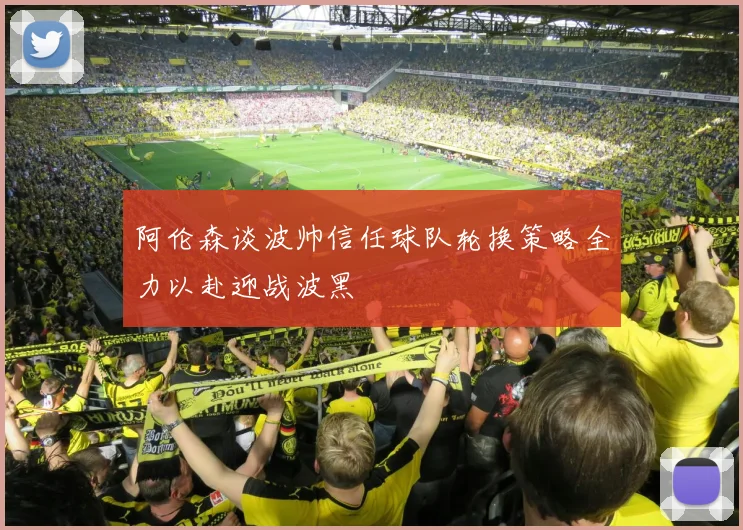 阿伦森谈波帅信任球队轮换策略全力以赴迎战波黑