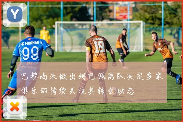 巴黎尚未做出姆巴佩离队决定多家俱乐部持续关注其转会动态