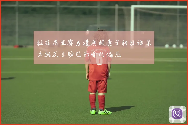 拉菲尼亚赛后遭质疑妻子转发语录力挺反击盼巴西输的偏见
