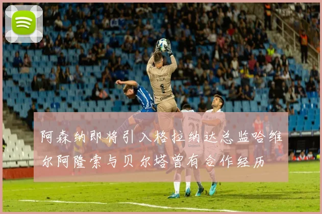 阿森纳即将引入格拉纳达总监哈维尔阿隆索与贝尔塔曾有合作经历