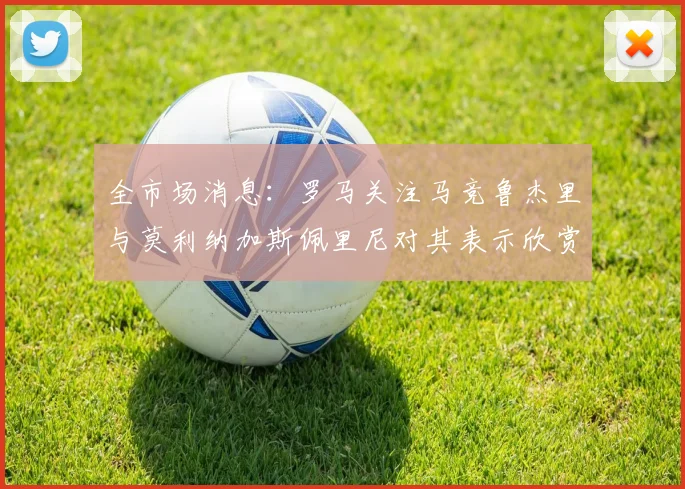 全市场消息：罗马关注马竞鲁杰里与莫利纳加斯佩里尼对其表示欣赏