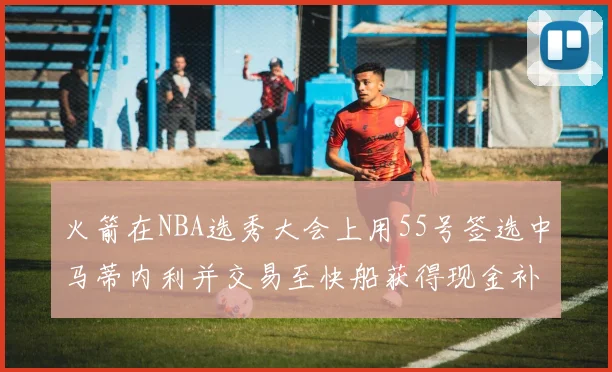 火箭在NBA选秀大会上用55号签选中马蒂内利并交易至快船获得现金补偿