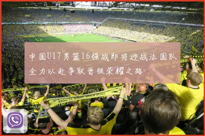 中国U17男篮16强战即将迎战法国队全力以赴争取晋级荣耀之路