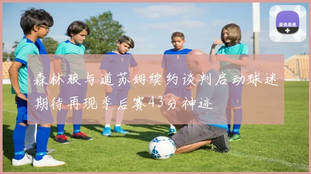森林狼与道苏姆续约谈判启动球迷期待再现季后赛43分神迹