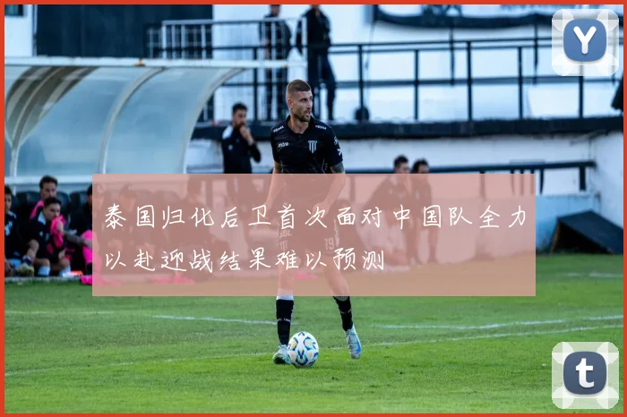 泰国归化后卫首次面对中国队全力以赴迎战结果难以预测